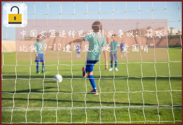 中国女篮逆转巴西引发争议：罚球比例29-12遭网友质疑“爱国哨”