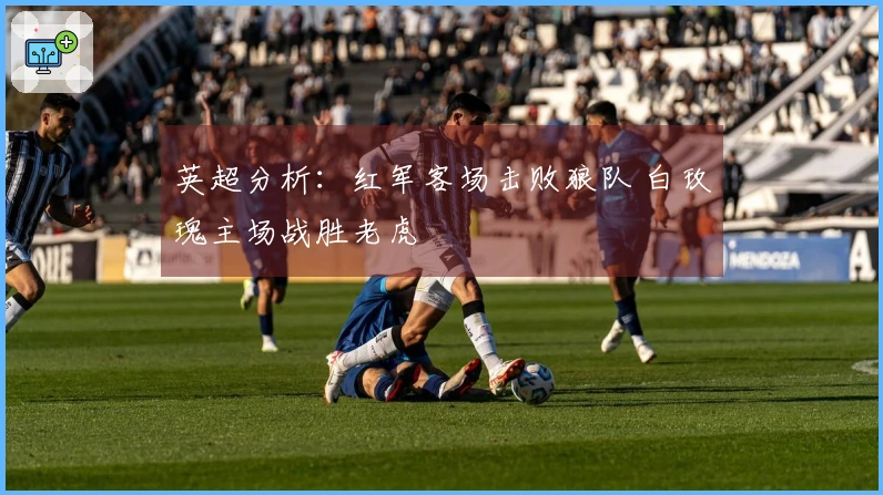 英超分析：红军客场击败狼队 白玫瑰主场战胜老虎