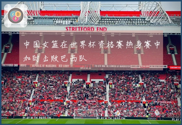 中国女篮在世界杯资格赛热身赛中加时击败巴西队