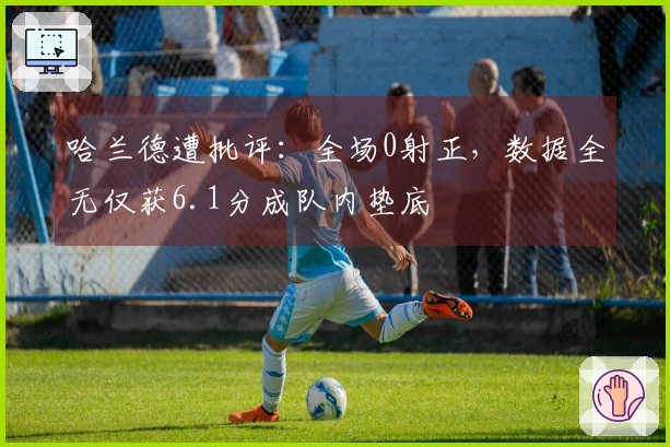 哈兰德遭批评：全场0射正，数据全无仅获6.1分成队内垫底