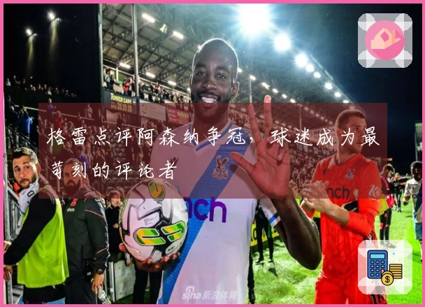 格雷点评阿森纳争冠，球迷成为最苛刻的评论者