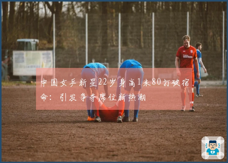 中国女乒新星22岁身高1米80打破宿命：引发争夺席位新热潮