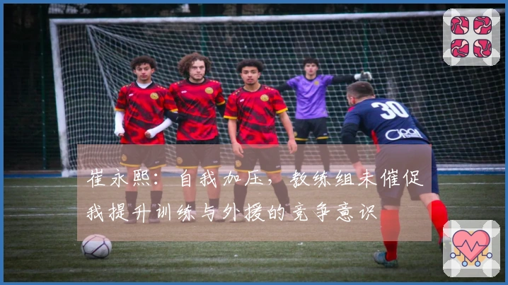 崔永熙：自我加压，教练组未催促我提升训练与外援的竞争意识