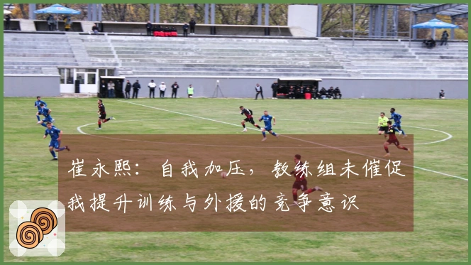 崔永熙：自我加压，教练组未催促我提升训练与外援的竞争意识