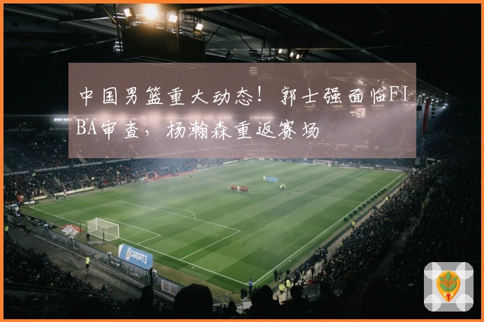 中国男篮重大动态！郭士强面临FIBA审查，杨瀚森重返赛场