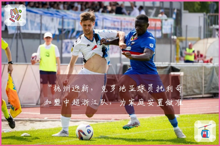 “杭州迎新，克罗地亚球员托利奇加盟中超浙江队，为家庭安置做准备”