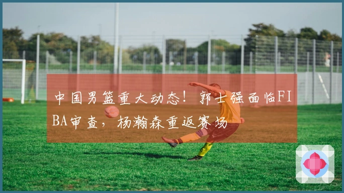 中国男篮重大动态！郭士强面临FIBA审查，杨瀚森重返赛场