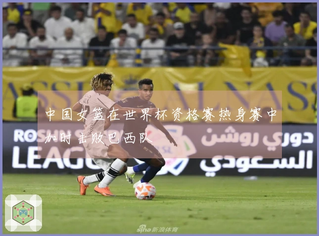 中国女篮在世界杯资格赛热身赛中加时击败巴西队