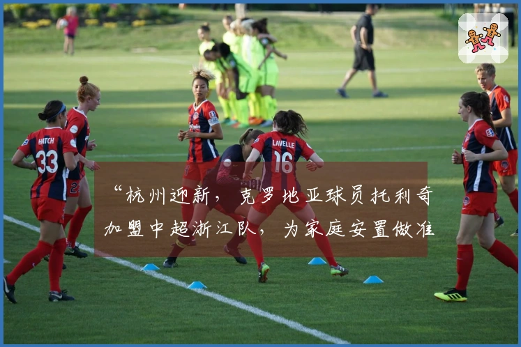 “杭州迎新,克罗地亚球员托利奇加盟中超浙江队,为家庭安置做准备”