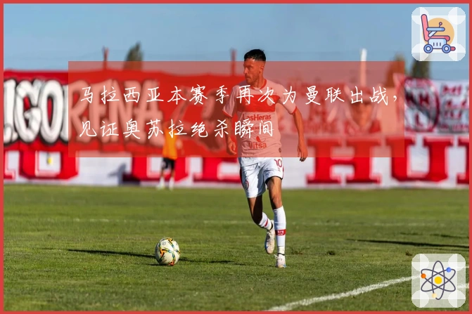 马拉西亚本赛季再次为曼联出战，见证奥苏拉绝杀瞬间