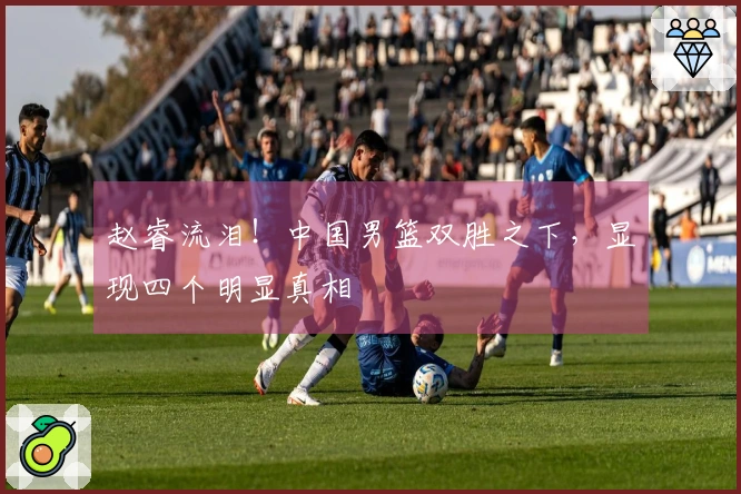 赵睿流泪！中国男篮双胜之下，显现四个明显真相