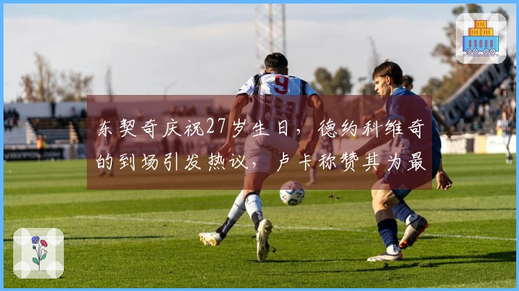 东契奇庆祝27岁生日，德约科维奇的到场引发热议，卢卡称赞其为最佳球员。