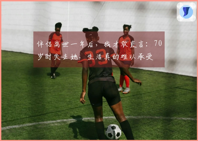 伴侣离世一年后，我才敢直言：70岁时失去她，生活真的难以承受