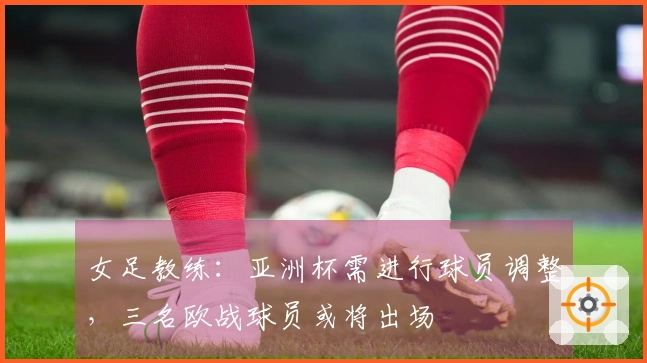 女足教练:亚洲杯需进行球员调整,三名欧战球员或将出场