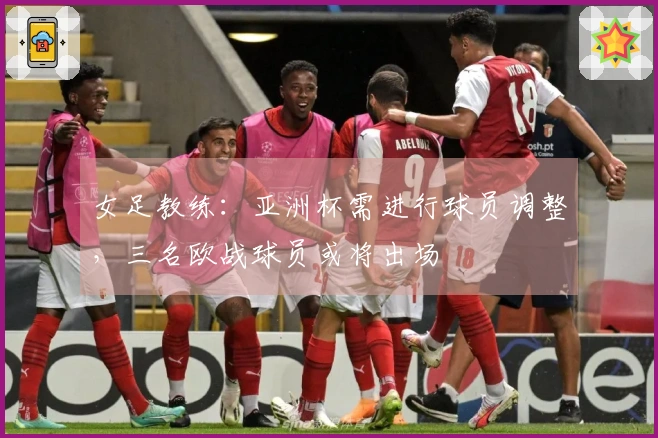 女足教练：亚洲杯需进行球员调整，三名欧战球员或将出场