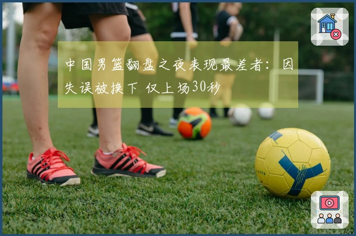 中国男篮翻盘之夜表现最差者：因失误被换下 仅上场30秒