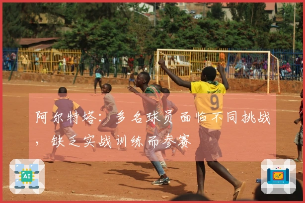 阿尔特塔：多名球员面临不同挑战，缺乏实战训练而参赛
