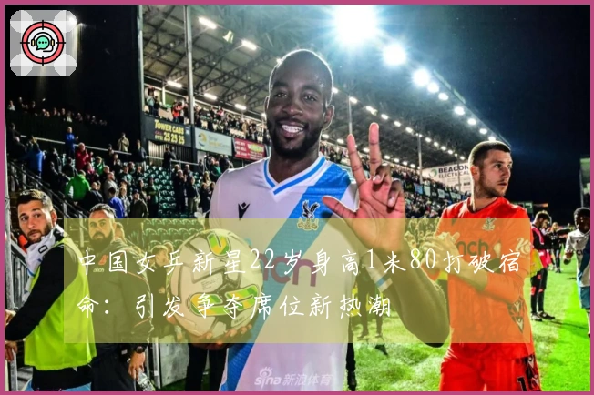 中国女乒新星22岁身高1米80打破宿命：引发争夺席位新热潮