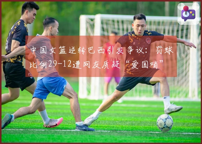 中国女篮逆转巴西引发争议：罚球比例29-12遭网友质疑“爱国哨”